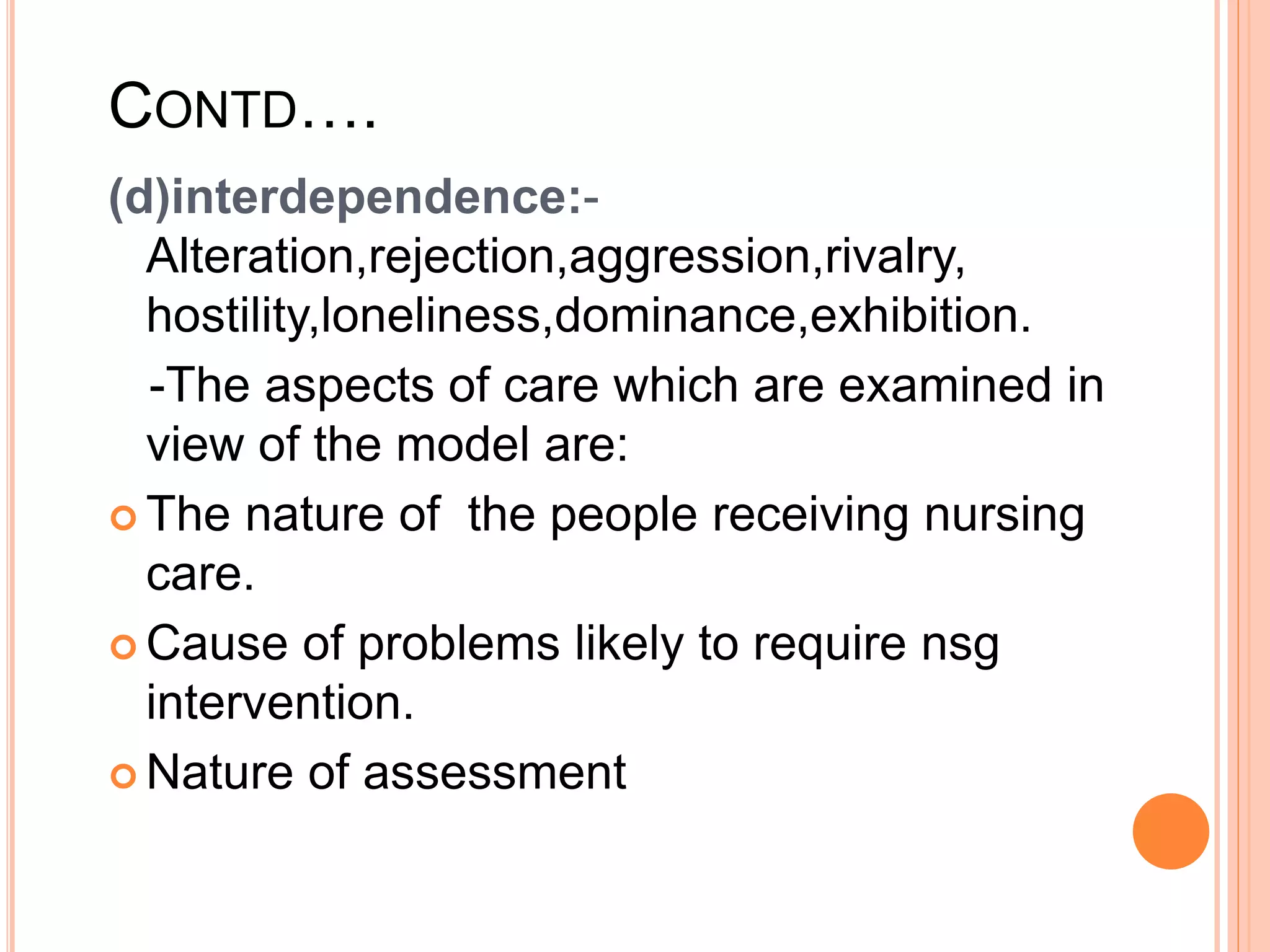 CONTD….
(d)interdependence:-
Alteration,rejection,aggression,rivalry,
hostility,loneliness,dominance,exhibition.
-The aspects of care which are examined in
view of the model are:
 The nature of the people receiving nursing
care.
 Cause of problems likely to require nsg
intervention.
 Nature of assessment
 