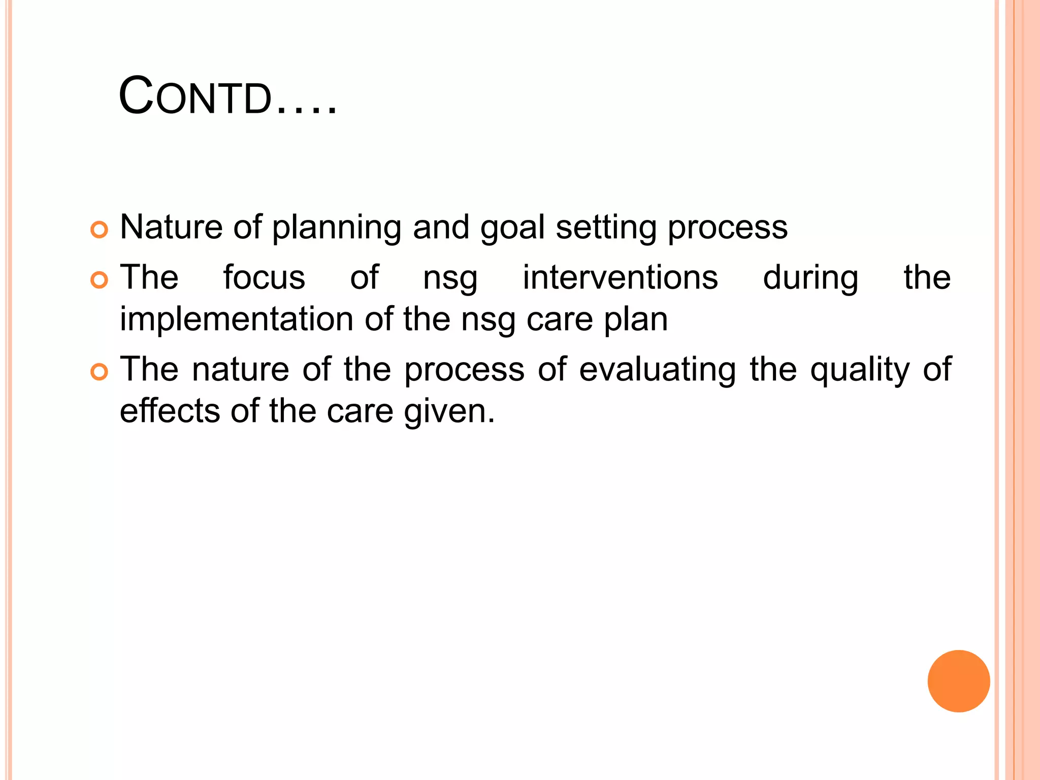 CONTD….
 Nature of planning and goal setting process
 The focus of nsg interventions during the
implementation of the nsg care plan
 The nature of the process of evaluating the quality of
effects of the care given.
 