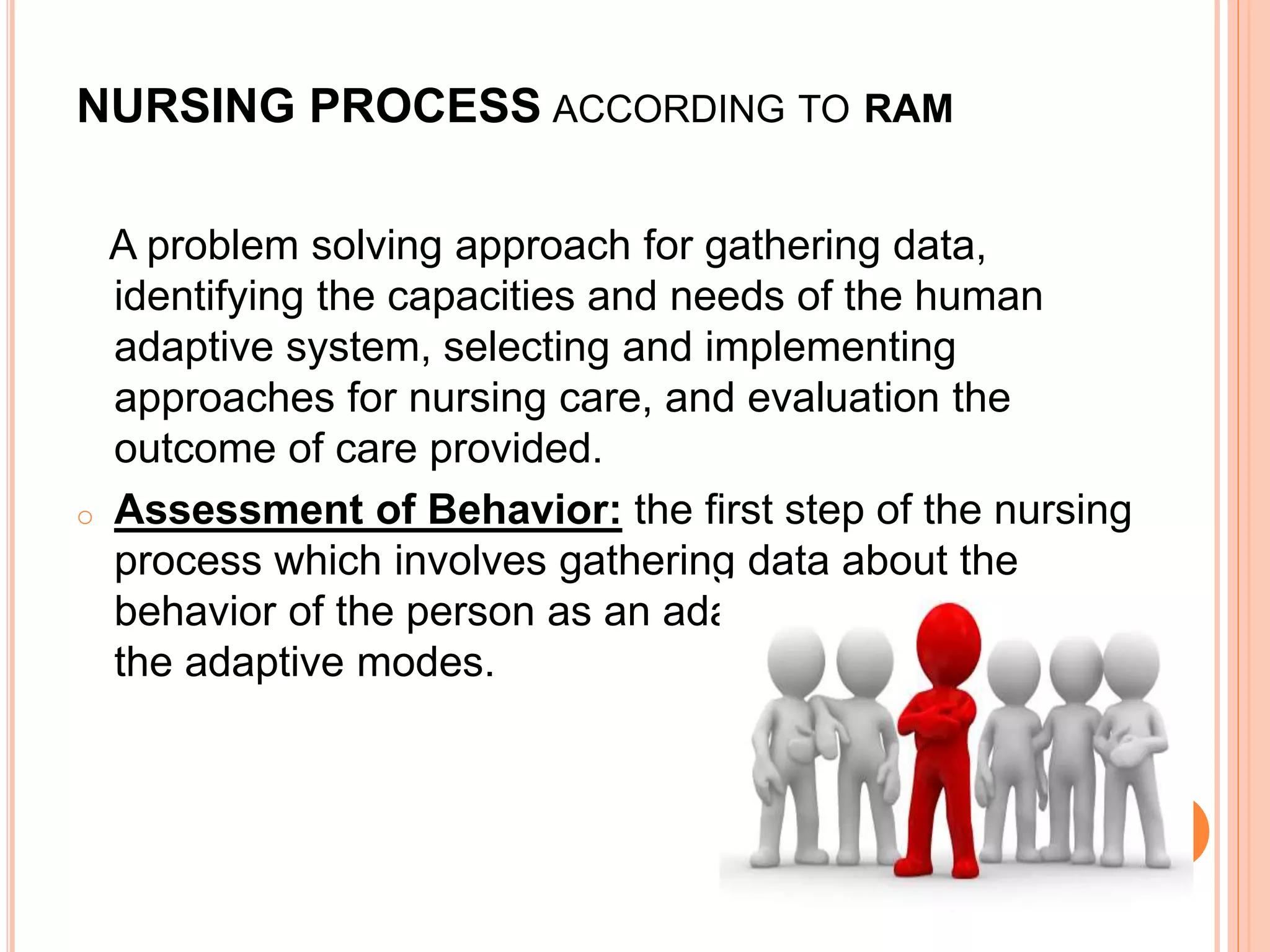 NURSING PROCESS ACCORDING TO RAM
A problem solving approach for gathering data,
identifying the capacities and needs of the human
adaptive system, selecting and implementing
approaches for nursing care, and evaluation the
outcome of care provided.
o Assessment of Behavior: the first step of the nursing
process which involves gathering data about the
behavior of the person as an adaptive system in each of
the adaptive modes.
 