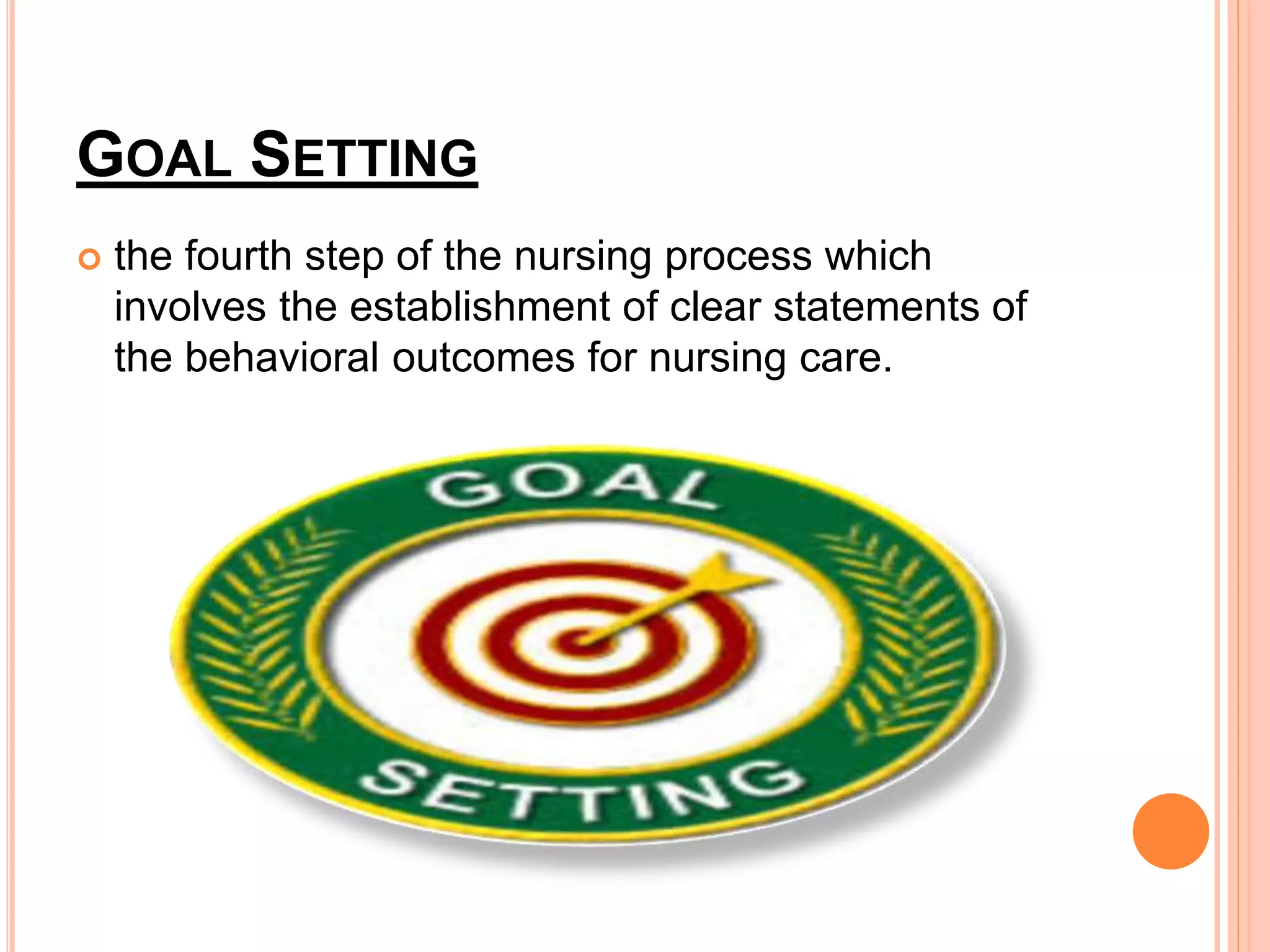 GOAL SETTING
 the fourth step of the nursing process which
involves the establishment of clear statements of
the behavioral outcomes for nursing care.
 