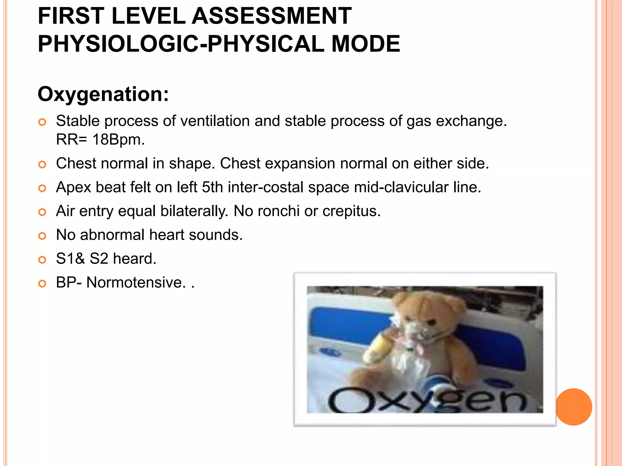 FIRST LEVEL ASSESSMENT
PHYSIOLOGIC-PHYSICAL MODE
Oxygenation:
 Stable process of ventilation and stable process of gas exchange.
RR= 18Bpm.
 Chest normal in shape. Chest expansion normal on either side.
 Apex beat felt on left 5th inter-costal space mid-clavicular line.
 Air entry equal bilaterally. No ronchi or crepitus.
 No abnormal heart sounds.
 S1& S2 heard.
 BP- Normotensive. .
 