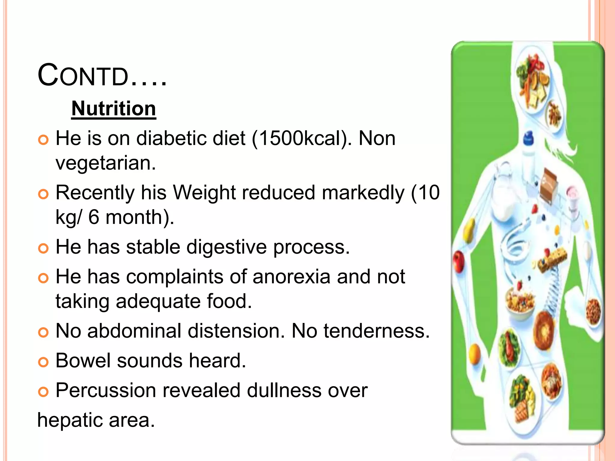 CONTD….
Nutrition
 He is on diabetic diet (1500kcal). Non
vegetarian.
 Recently his Weight reduced markedly (10
kg/ 6 month).
 He has stable digestive process.
 He has complaints of anorexia and not
taking adequate food.
 No abdominal distension. No tenderness.
 Bowel sounds heard.
 Percussion revealed dullness over
hepatic area.
 