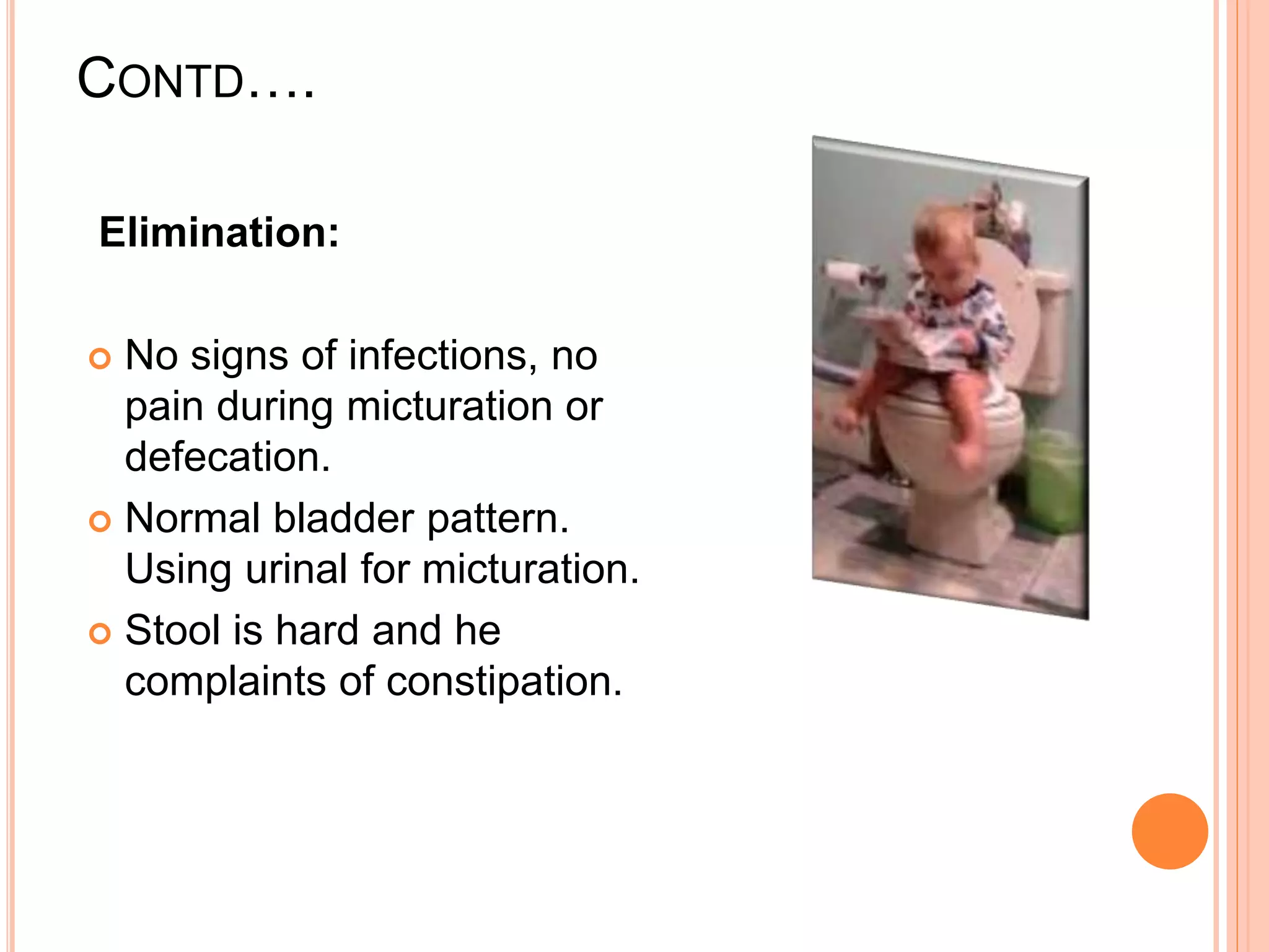 CONTD….
Elimination:
 No signs of infections, no
pain during micturation or
defecation.
 Normal bladder pattern.
Using urinal for micturation.
 Stool is hard and he
complaints of constipation.
 