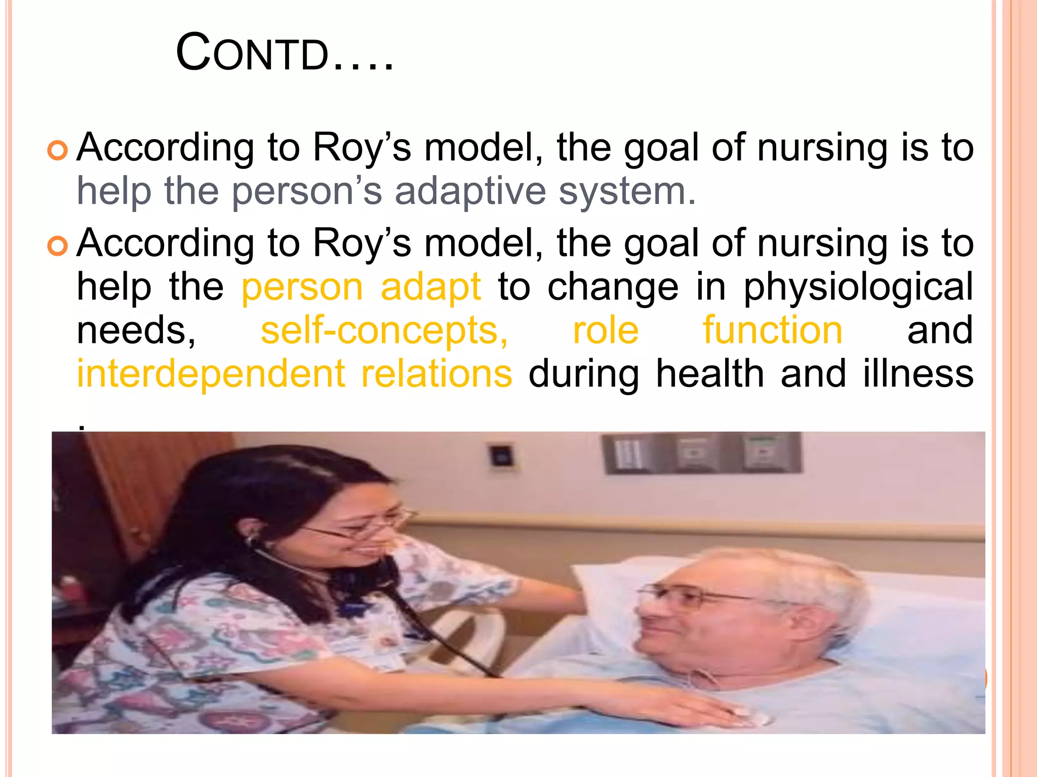 CONTD….
 According to Roy’s model, the goal of nursing is to
help the person’s adaptive system.
 According to Roy’s model, the goal of nursing is to
help the person adapt to change in physiological
needs, self-concepts, role function and
interdependent relations during health and illness
.
 