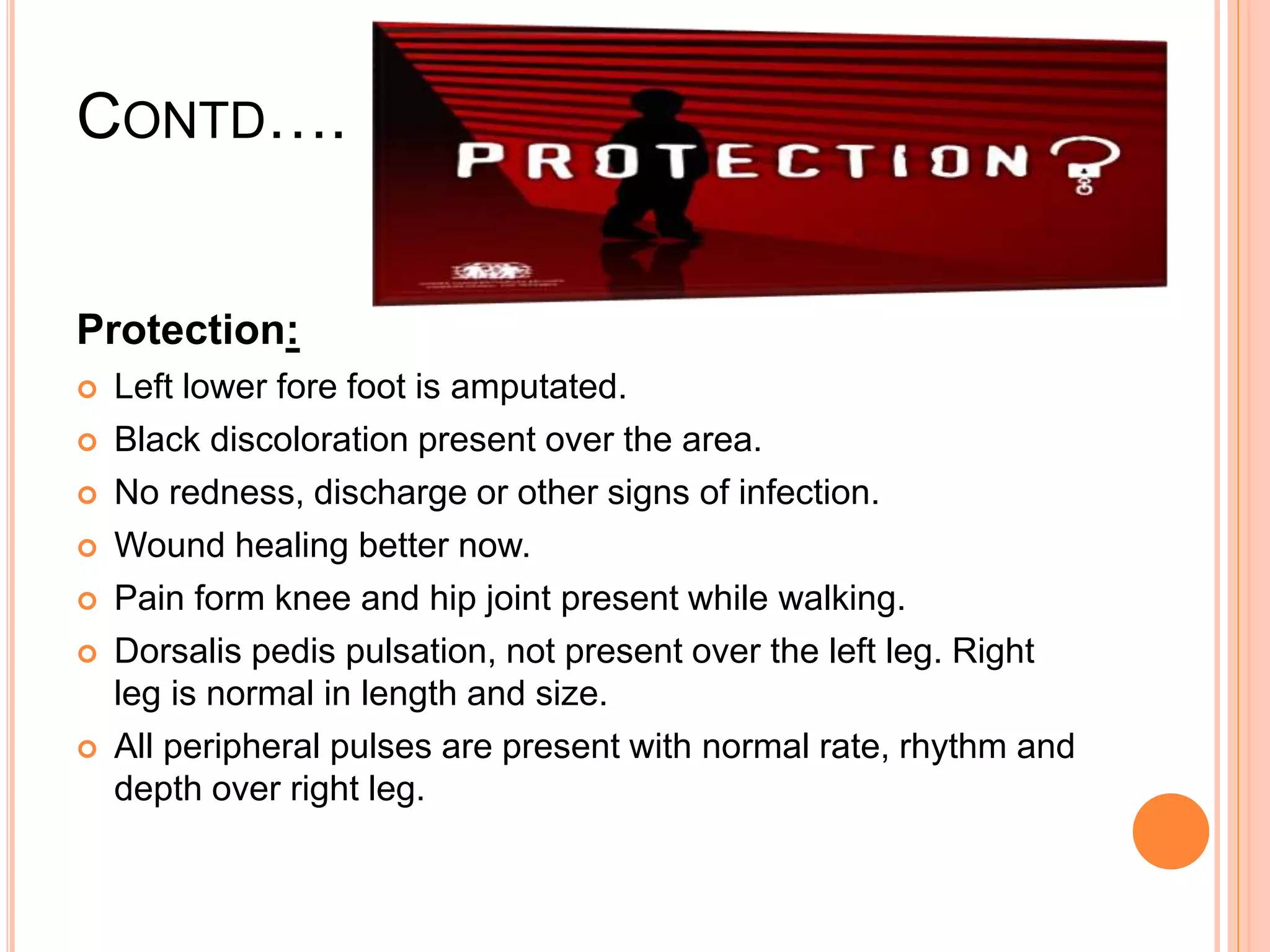 CONTD….
Protection:
 Left lower fore foot is amputated.
 Black discoloration present over the area.
 No redness, discharge or other signs of infection.
 Wound healing better now.
 Pain form knee and hip joint present while walking.
 Dorsalis pedis pulsation, not present over the left leg. Right
leg is normal in length and size.
 All peripheral pulses are present with normal rate, rhythm and
depth over right leg.
 