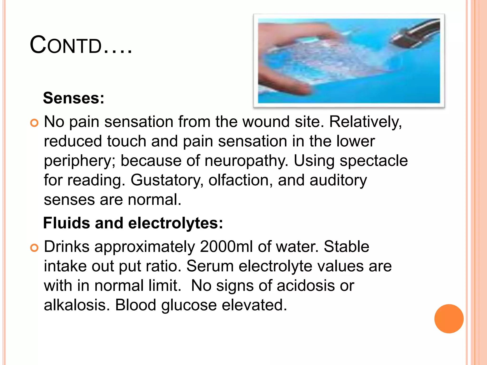 CONTD….
Senses:
 No pain sensation from the wound site. Relatively,
reduced touch and pain sensation in the lower
periphery; because of neuropathy. Using spectacle
for reading. Gustatory, olfaction, and auditory
senses are normal.
Fluids and electrolytes:
 Drinks approximately 2000ml of water. Stable
intake out put ratio. Serum electrolyte values are
with in normal limit. No signs of acidosis or
alkalosis. Blood glucose elevated.
 