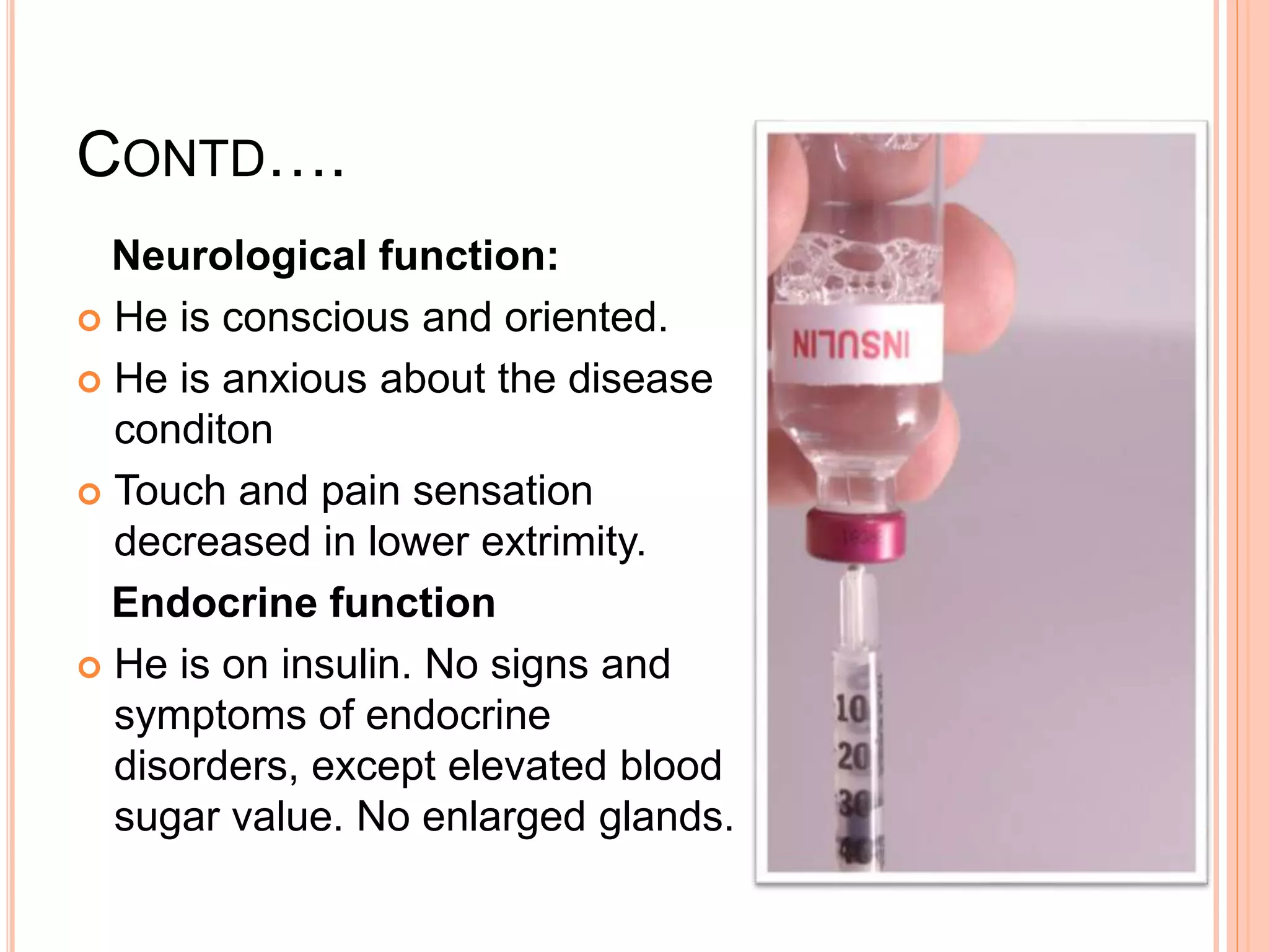 CONTD….
Neurological function:
 He is conscious and oriented.
 He is anxious about the disease
conditon
 Touch and pain sensation
decreased in lower extrimity.
Endocrine function
 He is on insulin. No signs and
symptoms of endocrine
disorders, except elevated blood
sugar value. No enlarged glands.
 