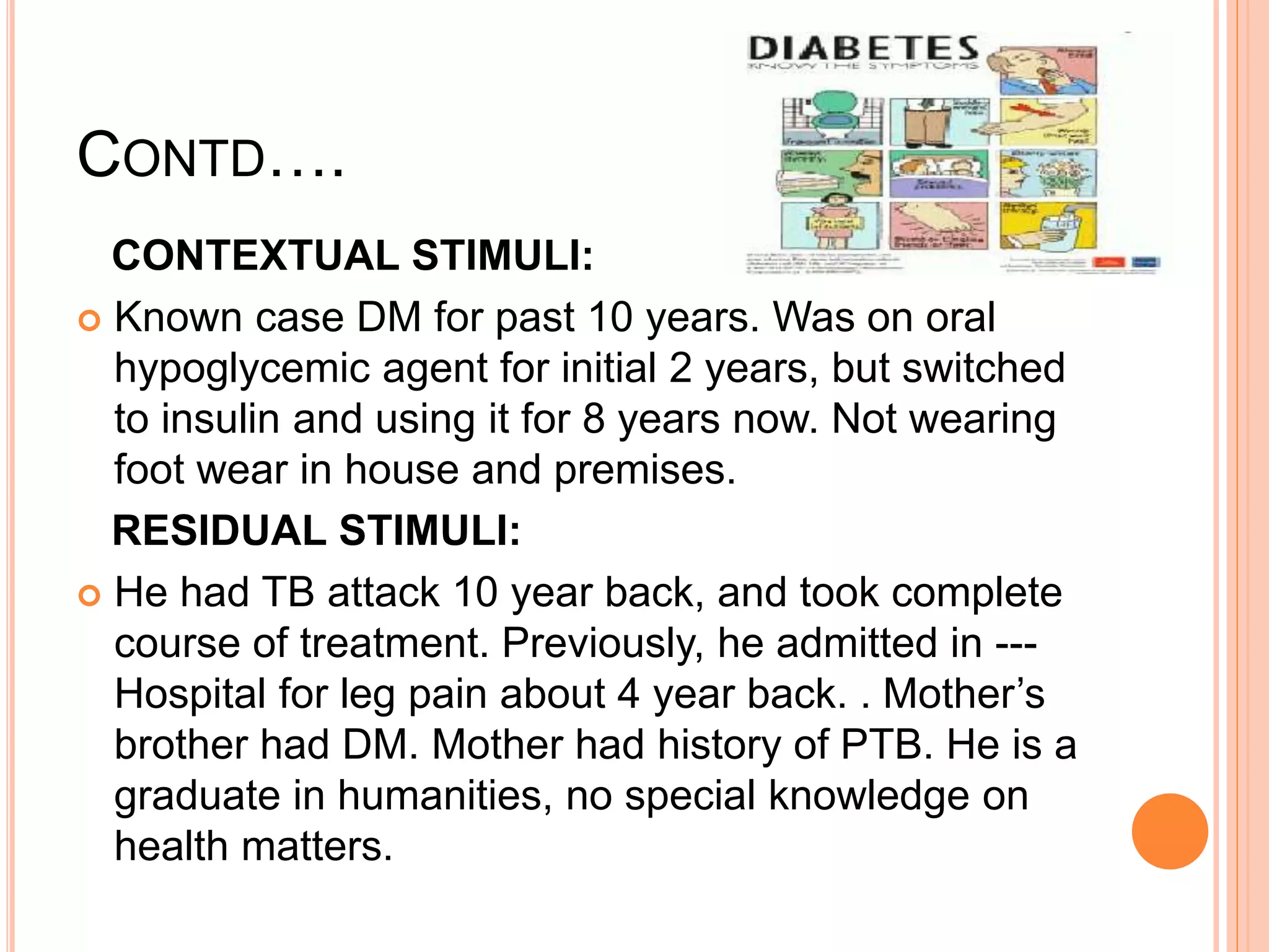 CONTD….
CONTEXTUAL STIMULI:
 Known case DM for past 10 years. Was on oral
hypoglycemic agent for initial 2 years, but switched
to insulin and using it for 8 years now. Not wearing
foot wear in house and premises.
RESIDUAL STIMULI:
 He had TB attack 10 year back, and took complete
course of treatment. Previously, he admitted in ---
Hospital for leg pain about 4 year back. . Mother’s
brother had DM. Mother had history of PTB. He is a
graduate in humanities, no special knowledge on
health matters.
 