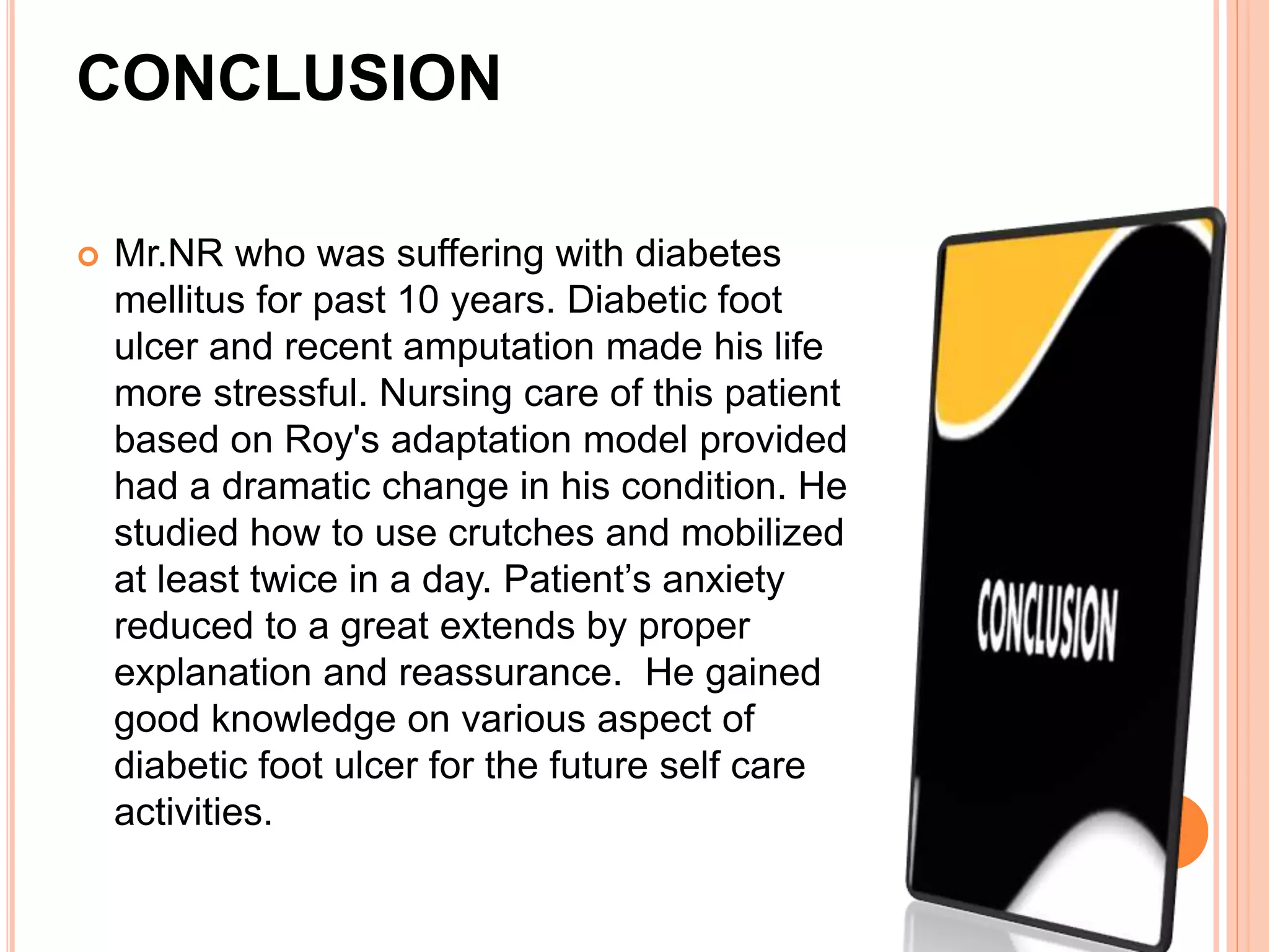 CONCLUSION
 Mr.NR who was suffering with diabetes
mellitus for past 10 years. Diabetic foot
ulcer and recent amputation made his life
more stressful. Nursing care of this patient
based on Roy's adaptation model provided
had a dramatic change in his condition. He
studied how to use crutches and mobilized
at least twice in a day. Patient’s anxiety
reduced to a great extends by proper
explanation and reassurance. He gained
good knowledge on various aspect of
diabetic foot ulcer for the future self care
activities.
 