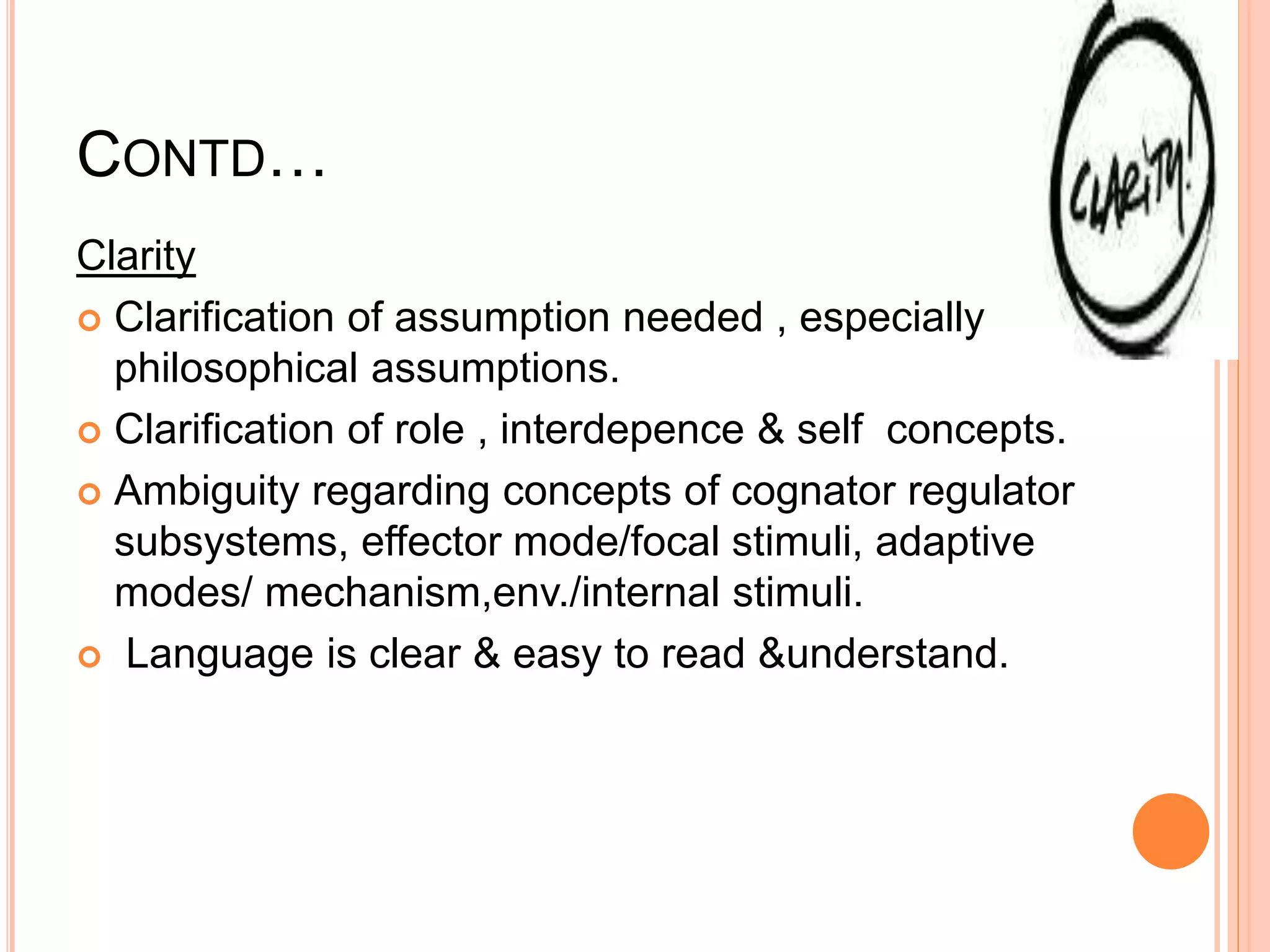 CONTD…
Clarity
 Clarification of assumption needed , especially
philosophical assumptions.
 Clarification of role , interdepence & self concepts.
 Ambiguity regarding concepts of cognator regulator
subsystems, effector mode/focal stimuli, adaptive
modes/ mechanism,env./internal stimuli.
 Language is clear & easy to read &understand.
 