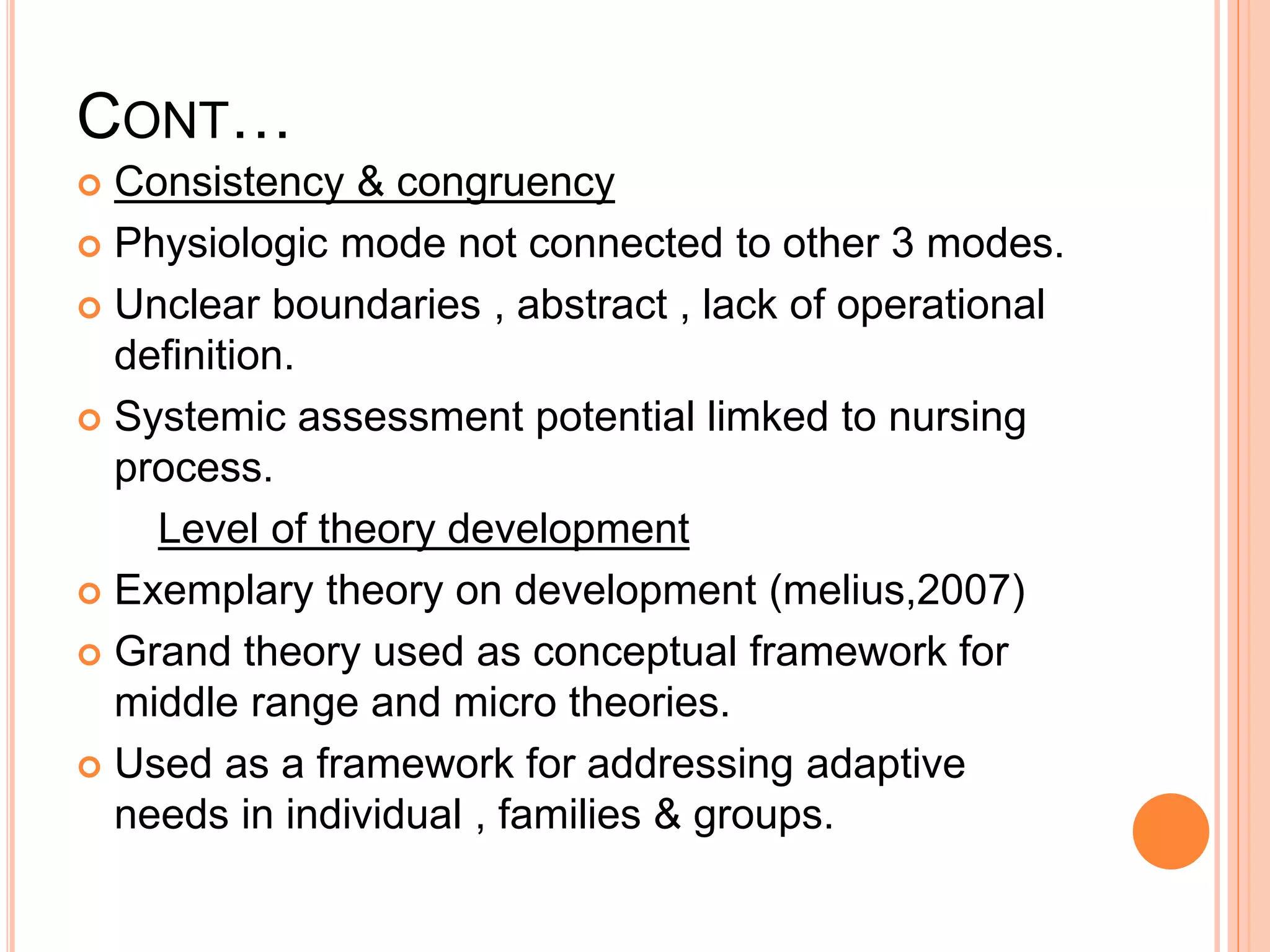 CONT…
 Consistency & congruency
 Physiologic mode not connected to other 3 modes.
 Unclear boundaries , abstract , lack of operational
definition.
 Systemic assessment potential limked to nursing
process.
Level of theory development
 Exemplary theory on development (melius,2007)
 Grand theory used as conceptual framework for
middle range and micro theories.
 Used as a framework for addressing adaptive
needs in individual , families & groups.
 