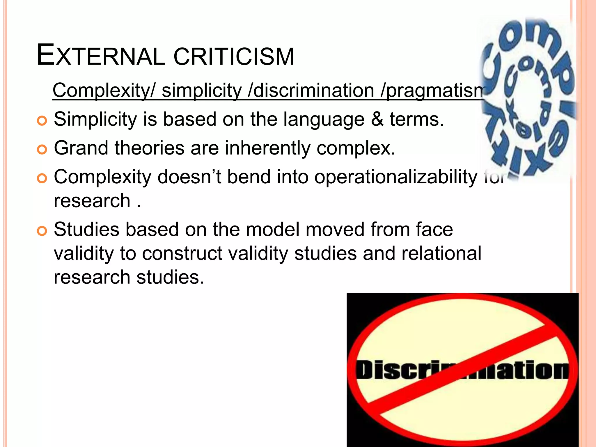 EXTERNAL CRITICISM
Complexity/ simplicity /discrimination /pragmatism.
 Simplicity is based on the language & terms.
 Grand theories are inherently complex.
 Complexity doesn’t bend into operationalizability for
research .
 Studies based on the model moved from face
validity to construct validity studies and relational
research studies.
 