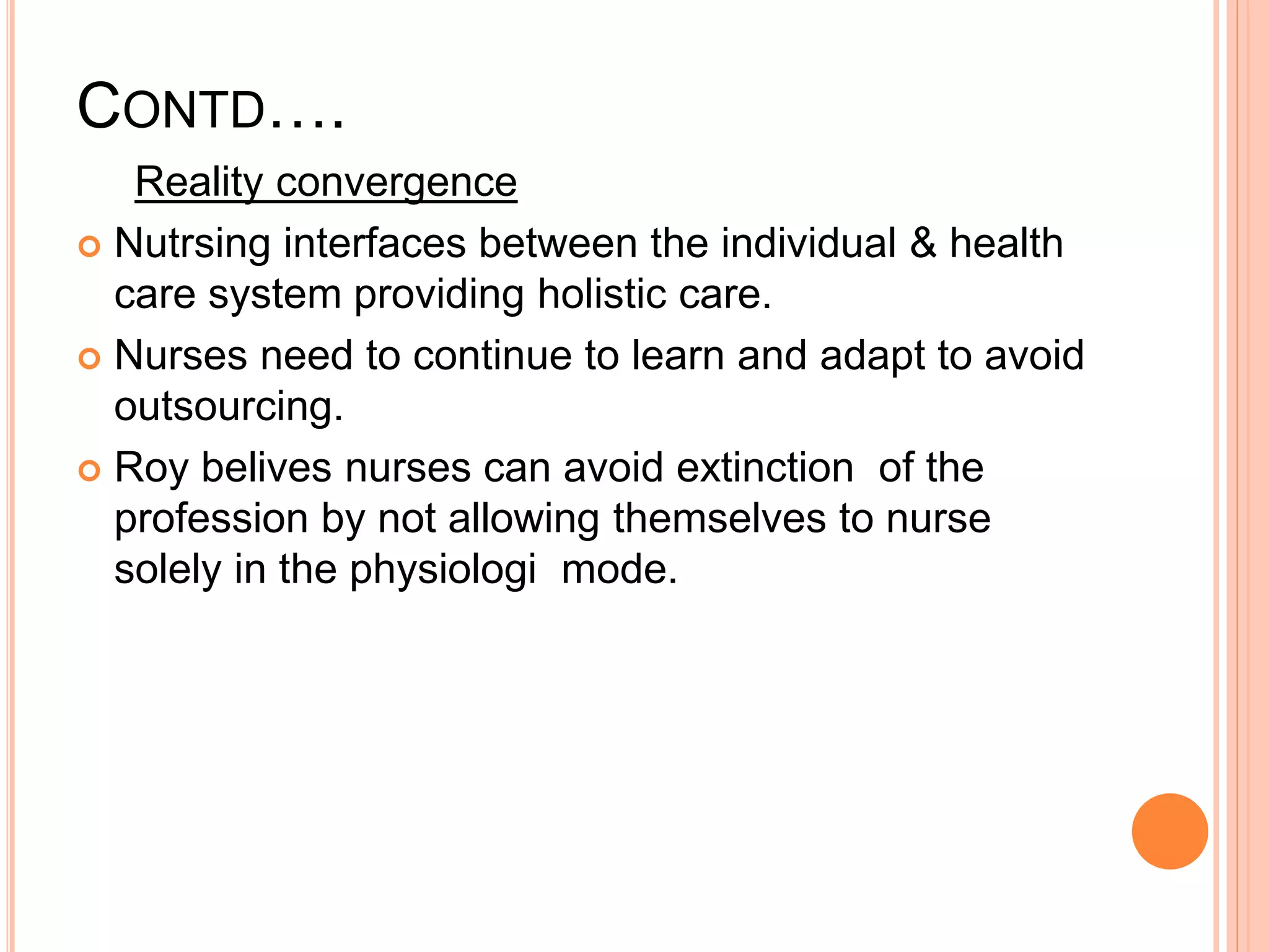 CONTD….
Reality convergence
 Nutrsing interfaces between the individual & health
care system providing holistic care.
 Nurses need to continue to learn and adapt to avoid
outsourcing.
 Roy belives nurses can avoid extinction of the
profession by not allowing themselves to nurse
solely in the physiologi mode.
 