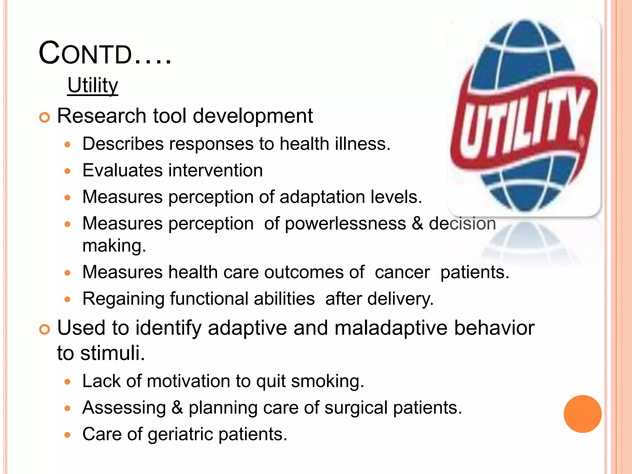 CONTD….
Utility
 Research tool development
 Describes responses to health illness.
 Evaluates intervention
 Measures perception of adaptation levels.
 Measures perception of powerlessness & decision
making.
 Measures health care outcomes of cancer patients.
 Regaining functional abilities after delivery.
 Used to identify adaptive and maladaptive behavior
to stimuli.
 Lack of motivation to quit smoking.
 Assessing & planning care of surgical patients.
 Care of geriatric patients.
 
