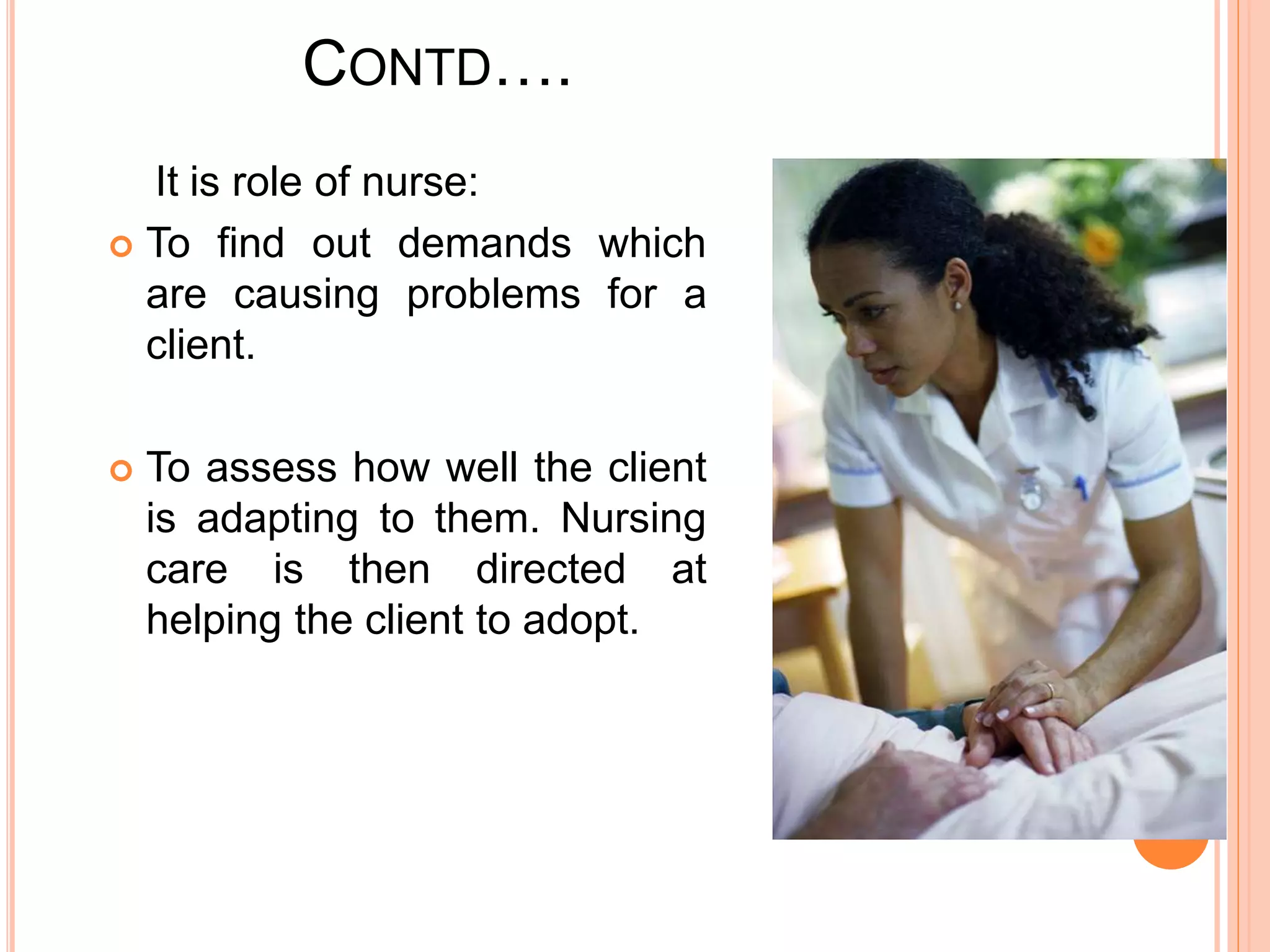 CONTD….
It is role of nurse:
 To find out demands which
are causing problems for a
client.
 To assess how well the client
is adapting to them. Nursing
care is then directed at
helping the client to adopt.
 