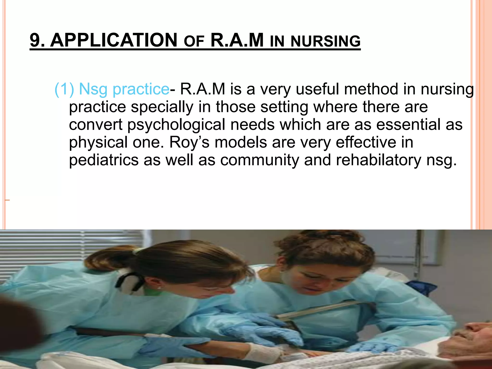 9. APPLICATION OF R.A.M IN NURSING
(1) Nsg practice- R.A.M is a very useful method in nursing
practice specially in those setting where there are
convert psychological needs which are as essential as
physical one. Roy’s models are very effective in
pediatrics as well as community and rehabilatory nsg.
 