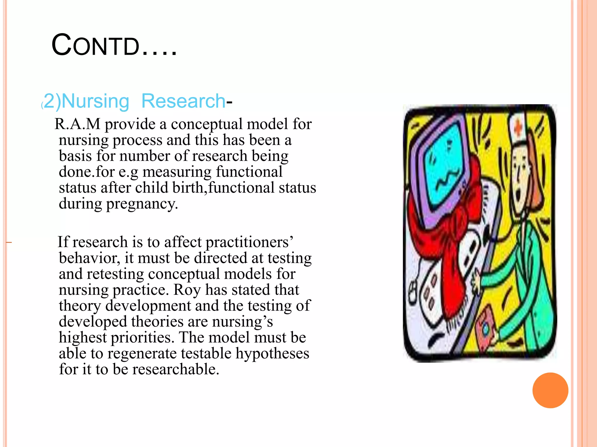 CONTD….
(2)Nursing Research-
R.A.M provide a conceptual model for
nursing process and this has been a
basis for number of research being
done.for e.g measuring functional
status after child birth,functional status
during pregnancy.
If research is to affect practitioners’
behavior, it must be directed at testing
and retesting conceptual models for
nursing practice. Roy has stated that
theory development and the testing of
developed theories are nursing’s
highest priorities. The model must be
able to regenerate testable hypotheses
for it to be researchable.
 