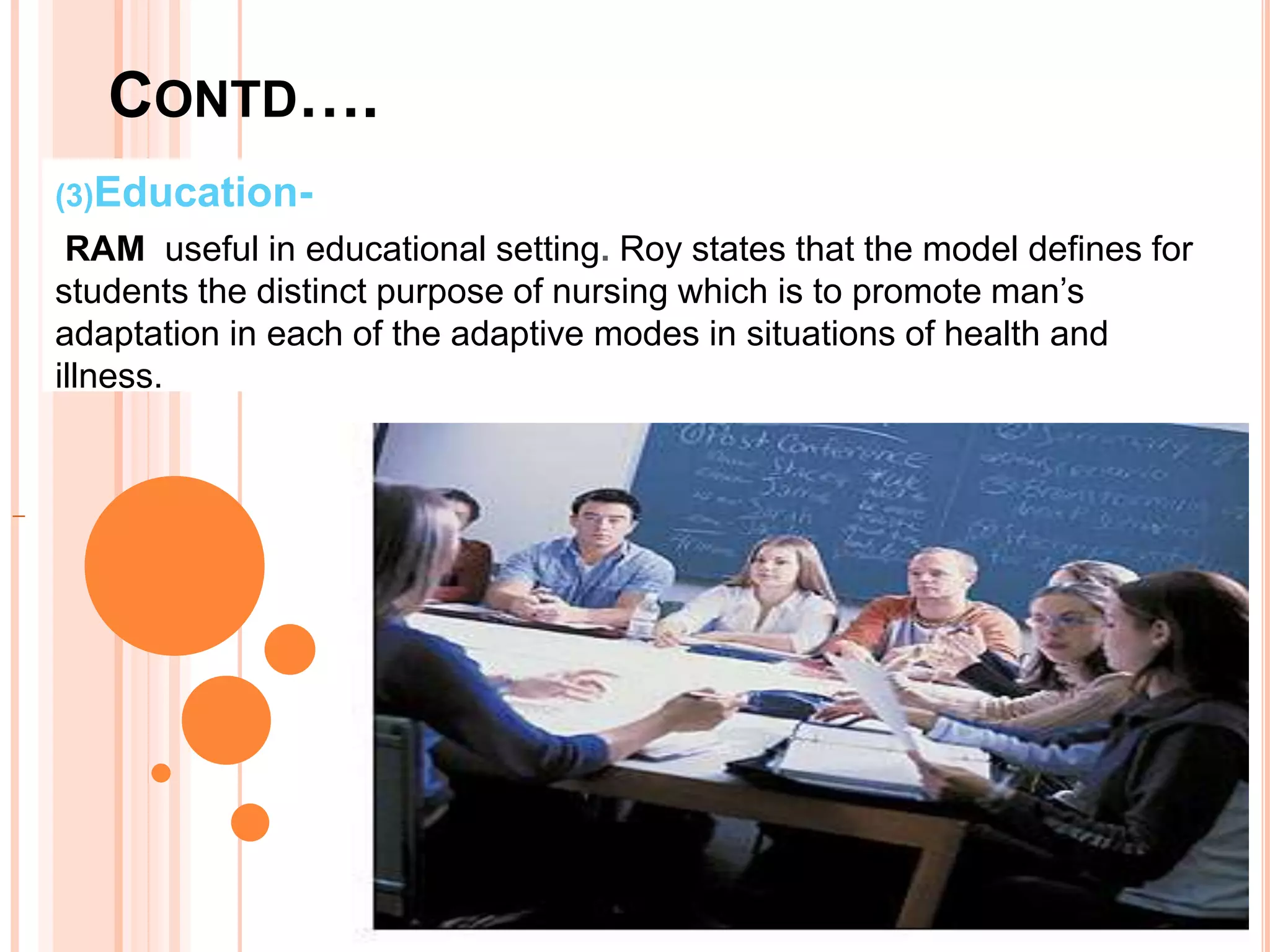 CONTD….
(3)Education-
RAM useful in educational setting. Roy states that the model defines for
students the distinct purpose of nursing which is to promote man’s
adaptation in each of the adaptive modes in situations of health and
illness.
 