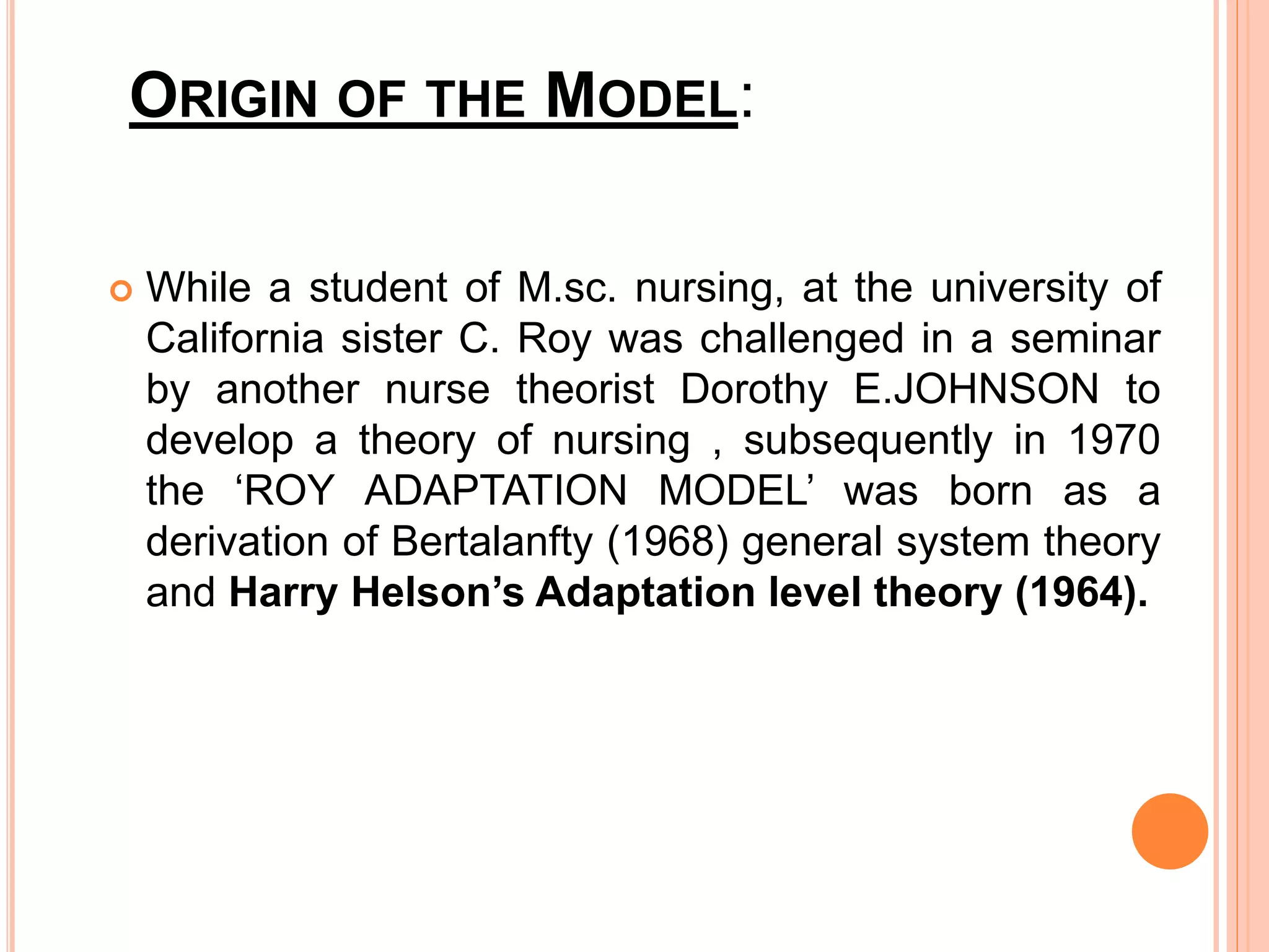 ORIGIN OF THE MODEL:
 While a student of M.sc. nursing, at the university of
California sister C. Roy was challenged in a seminar
by another nurse theorist Dorothy E.JOHNSON to
develop a theory of nursing , subsequently in 1970
the ‘ROY ADAPTATION MODEL’ was born as a
derivation of Bertalanfty (1968) general system theory
and Harry Helson’s Adaptation level theory (1964).
 