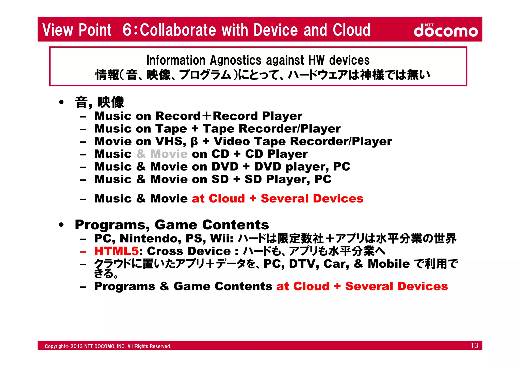 © 2008 NTT DOCOMO, INC. All rights reserved.© 2012 NTT DOCOMO, INC. All Ｒights Reserved. © 2008 NTT DOCOMO, INC. All rights reserved.Copyright© 2013 NTT DOCOMO, INC. All Ｒights Reserved. 13
View Point 6：Collaborate with Device and Cloud
• 音, 映像
– Music on Record＋Record Player
– Music on Tape + Tape Recorder/Player
– Movie on VHS, β + Video Tape Recorder/Player
– Music & Movie on CD + CD Player
– Music & Movie on DVD + DVD player, PC
– Music & Movie on SD + SD Player, PC
– Music & Movie at Cloud + Several Devices
• Programs, Game Contents
– PC, Nintendo, PS, Wii: ハードは限定数社＋アプリは水平分業の世界
– HTML5: Cross Device : ハードも、アプリも水平分業へ
– クラウドに置いたアプリ＋データを、PC, DTV, Car, & Mobile で利用で
きる。
– Programs & Game Contents at Cloud + Several Devices
Information Agnostics against HW devices
情報（音、映像、プログラム）にとって、ハードウェアは神様では無い
 