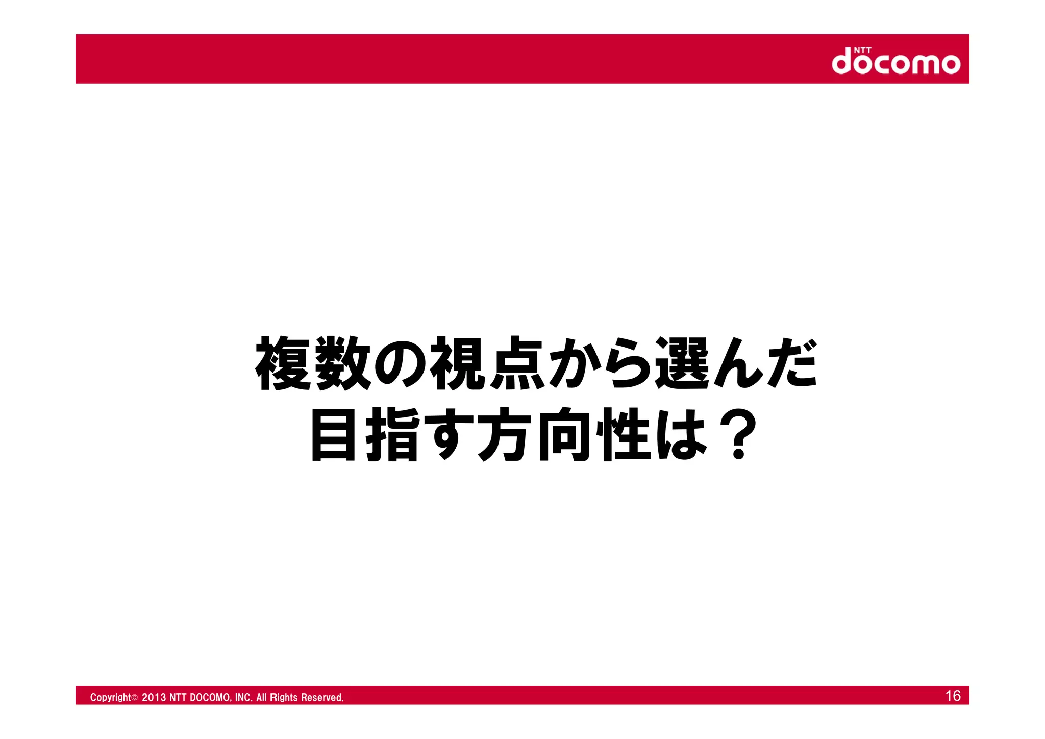 © 2008 NTT DOCOMO, INC. All rights reserved.© 2012 NTT DOCOMO, INC. All Ｒights Reserved. © 2008 NTT DOCOMO, INC. All rights reserved.Copyright© 2013 NTT DOCOMO, INC. All Ｒights Reserved. 1616
複数の視点から選んだ
目指す方向性は？
 