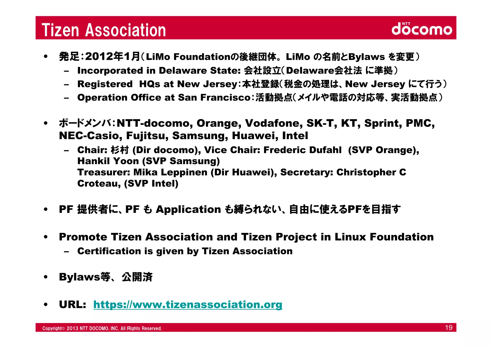 © 2008 NTT DOCOMO, INC. All rights reserved.© 2012 NTT DOCOMO, INC. All Ｒights Reserved. © 2008 NTT DOCOMO, INC. All rights reserved.Copyright© 2013 NTT DOCOMO, INC. All Ｒights Reserved. 19
Tizen Association
• 発足：2012年1月（LiMo Foundationの後継団体。 LiMo の名前とBylaws を変更）
– Incorporated in Delaware State: 会社設立（Delaware会社法 に準拠）
– Registered HQs at New Jersey：本社登録（税金の処理は、New Jersey にて行う）
– Operation Office at San Francisco：活動拠点（メイルや電話の対応等、実活動拠点）
• ボードメンバ：NTT-docomo, Orange, Vodafone, SK-T, KT, Sprint, PMC,
NEC-Casio, Fujitsu, Samsung, Huawei, Intel
– Chair: 杉村 (Dir docomo), Vice Chair: Frederic Dufahl (SVP Orange),
Hankil Yoon (SVP Samsung)
Treasurer: Mika Leppinen (Dir Huawei), Secretary: Christopher C
Croteau, (SVP Intel)
• PF 提供者に、PF も Application も縛られない、自由に使えるPFを目指す
• Promote Tizen Association and Tizen Project in Linux Foundation
– Certification is given by Tizen Association
• Bylaws等、 公開済
• URL: https://www.tizenassociation.org
 