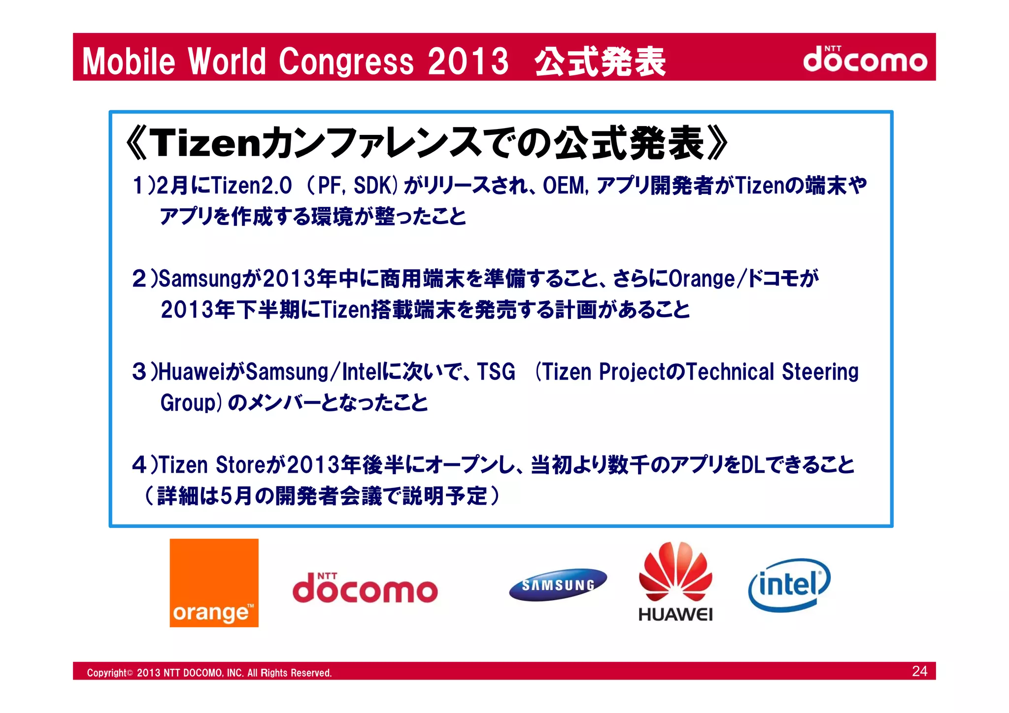 © 2008 NTT DOCOMO, INC. All rights reserved.© 2012 NTT DOCOMO, INC. All Ｒights Reserved. © 2008 NTT DOCOMO, INC. All rights reserved.Copyright© 2013 NTT DOCOMO, INC. All Ｒights Reserved. 24
Mobile World Congress 2013 公式発表
《Tizenカンファレンスでの公式発表》
1）2月にTizen2.0 （PF, SDK)がリリースされ、OEM, アプリ開発者がTizenの端末や
アプリを作成する環境が整ったこと
２）Samsungが2013年中に商用端末を準備すること、さらにOrange/ドコモが
2013年下半期にTizen搭載端末を発売する計画があること
３）HuaweiがSamsung/Intelに次いで、TSG (Tizen ProjectのTechnical Steering
Group)のメンバーとなったこと
４）Tizen Storeが2013年後半にオープンし、当初より数千のアプリをDLできること
（詳細は5月の開発者会議で説明予定）
 