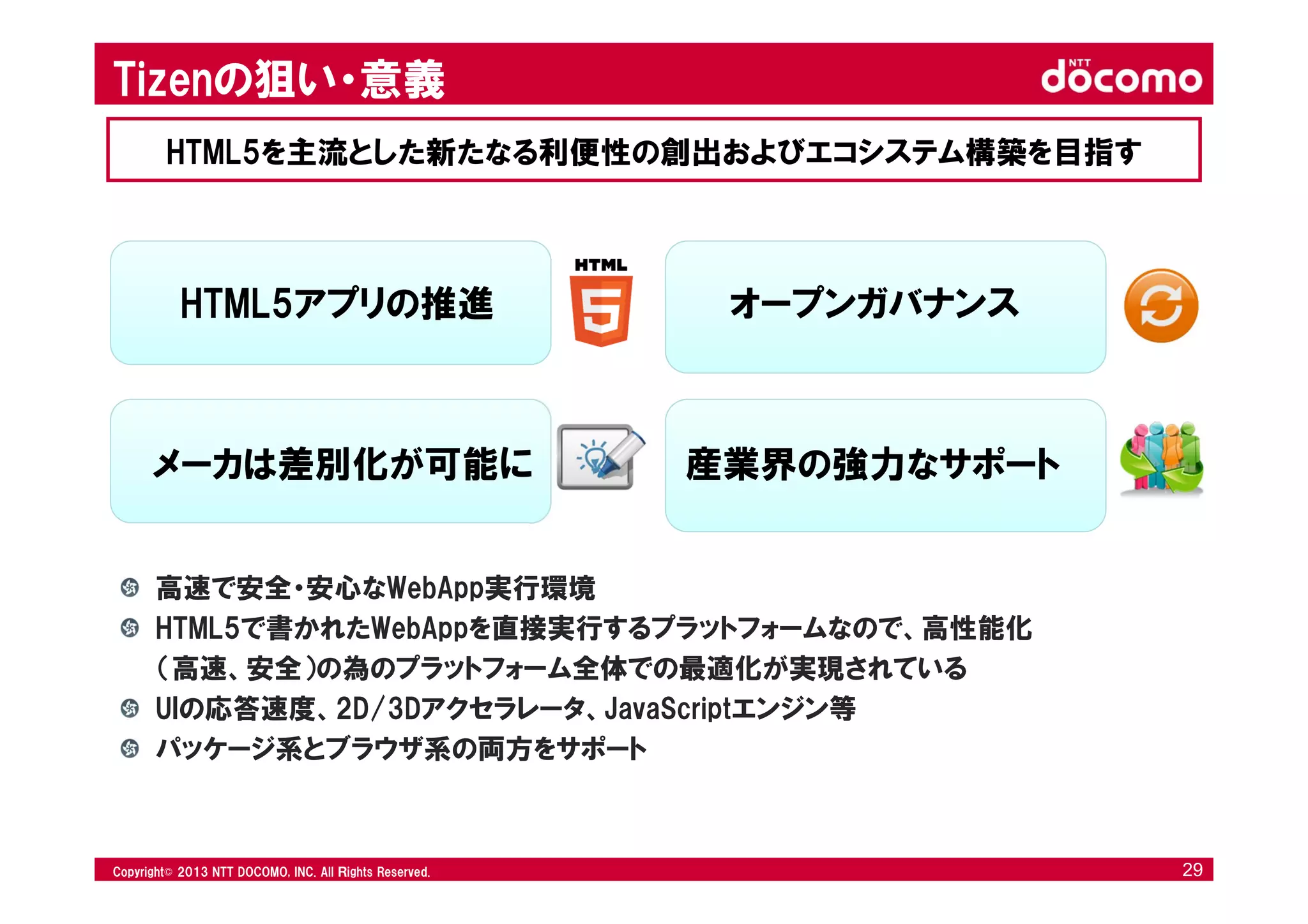 © 2008 NTT DOCOMO, INC. All rights reserved.© 2012 NTT DOCOMO, INC. All Ｒights Reserved. © 2008 NTT DOCOMO, INC. All rights reserved.Copyright© 2013 NTT DOCOMO, INC. All Ｒights Reserved. 29
HTML5アプリの推進 オープンガバナンス
メーカは差別化が可能に 産業界の強力なサポート
高速で安全・安心なWebApp実行環境
HTML5で書かれたWebAppを直接実行するプラットフォームなので、高性能化
（高速、安全）の為のプラットフォーム全体での最適化が実現されている
UIの応答速度、2D/3Dアクセラレータ、JavaScriptエンジン等
パッケージ系とブラウザ系の両方をサポート
Tizenの狙い・意義
HTML5を主流とした新たなる利便性の創出およびエコシステム構築を目指す
 
