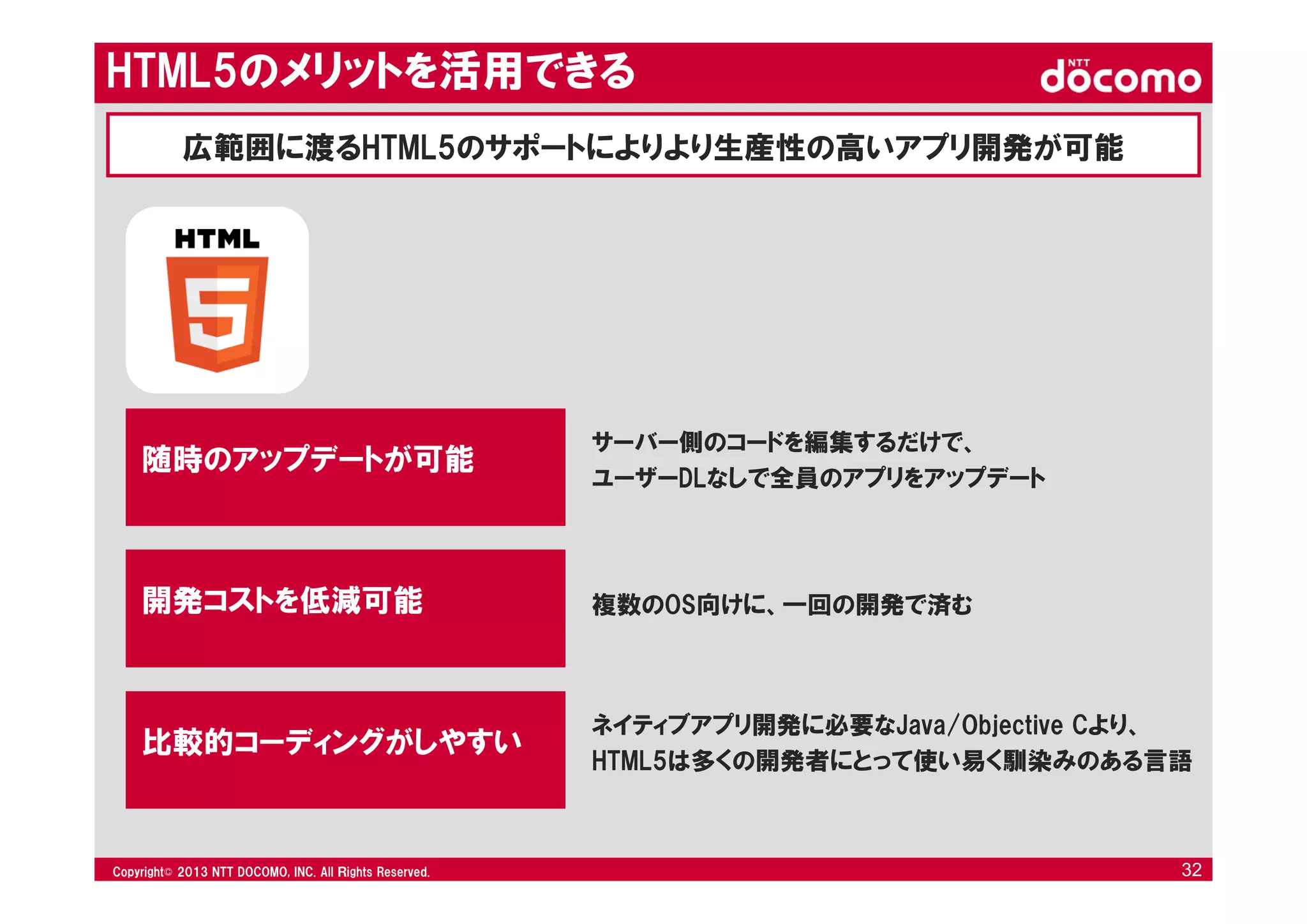 © 2008 NTT DOCOMO, INC. All rights reserved.© 2012 NTT DOCOMO, INC. All Ｒights Reserved. © 2008 NTT DOCOMO, INC. All rights reserved.Copyright© 2013 NTT DOCOMO, INC. All Ｒights Reserved. 32
サーバー側のコードを編集するだけで、
ユーザーDLなしで全員のアプリをアップデート
随時のアップデートが可能
複数のOS向けに、一回の開発で済む開発コストを低減可能
ネイティブアプリ開発に必要なJava/Objective Cより、
HTML5は多くの開発者にとって使い易く馴染みのある言語
比較的コーディングがしやすい
HTML5のメリットを活用できる
広範囲に渡るHTML5のサポートによりより生産性の高いアプリ開発が可能
 
