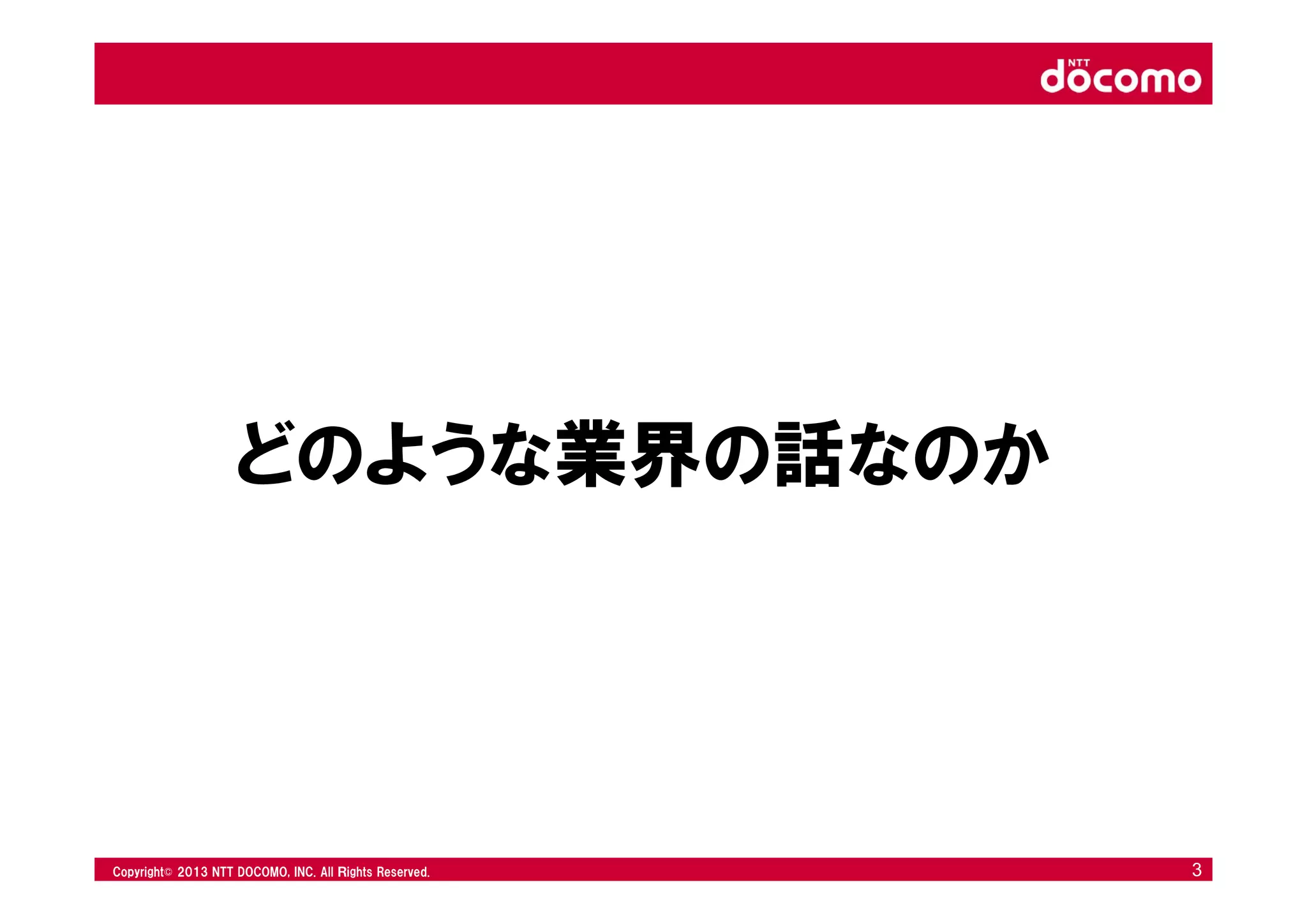 © 2008 NTT DOCOMO, INC. All rights reserved.© 2012 NTT DOCOMO, INC. All Ｒights Reserved. © 2008 NTT DOCOMO, INC. All rights reserved.Copyright© 2013 NTT DOCOMO, INC. All Ｒights Reserved. 3
どのような業界の話なのか
 