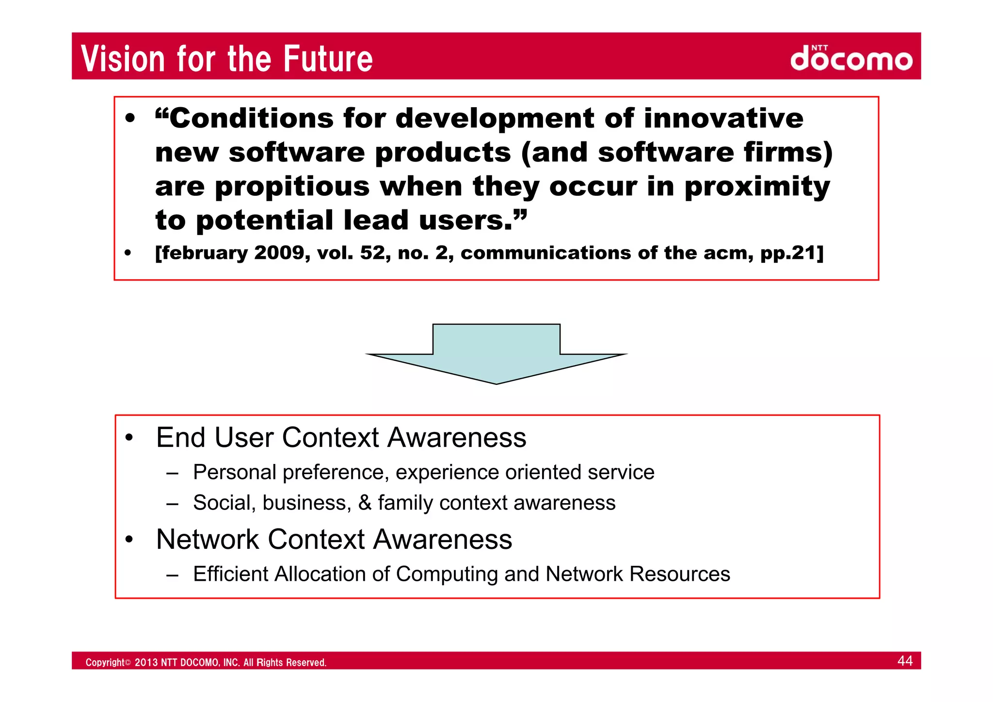 © 2008 NTT DOCOMO, INC. All rights reserved.© 2012 NTT DOCOMO, INC. All Ｒights Reserved. © 2008 NTT DOCOMO, INC. All rights reserved.Copyright© 2013 NTT DOCOMO, INC. All Ｒights Reserved. 44
Vision for the Future
• “Conditions for development of innovative
new software products (and software firms)
are propitious when they occur in proximity
to potential lead users.”
• [february 2009, vol. 52, no. 2, communications of the acm, pp.21]
• End User Context Awareness
– Personal preference, experience oriented service
– Social, business, & family context awareness
• Network Context Awareness
– Efficient Allocation of Computing and Network Resources
 