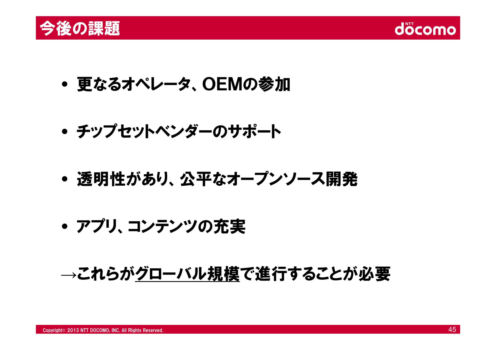 © 2008 NTT DOCOMO, INC. All rights reserved.© 2012 NTT DOCOMO, INC. All Ｒights Reserved. © 2008 NTT DOCOMO, INC. All rights reserved.Copyright© 2013 NTT DOCOMO, INC. All Ｒights Reserved. 45
• 更なるオペレータ、ＯＥＭの参加
• チップセットベンダーのサポート
• 透明性があり、公平なオープンソース開発
• アプリ、コンテンツの充実
→これらがグローバル規模で進行することが必要
今後の課題
 