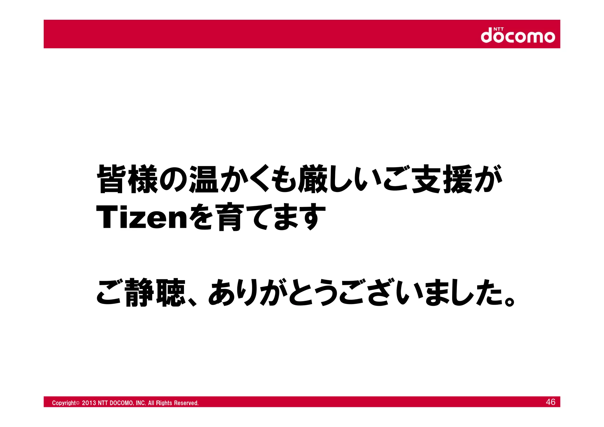 © 2008 NTT DOCOMO, INC. All rights reserved.© 2012 NTT DOCOMO, INC. All Ｒights Reserved. © 2008 NTT DOCOMO, INC. All rights reserved.Copyright© 2013 NTT DOCOMO, INC. All Ｒights Reserved. 46
皆様の温かくも厳しいご支援が
Tizenを育てます
ご静聴、ありがとうございました。
 