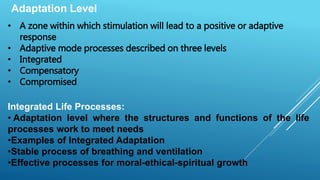 Adaptation Level
• A zone within which stimulation will lead to a positive or adaptive
response
• Adaptive mode processes described on three levels
• Integrated
• Compensatory
• Compromised
Integrated Life Processes:
• Adaptation level where the structures and functions of the life
processes work to meet needs
•Examples of Integrated Adaptation
•Stable process of breathing and ventilation
•Effective processes for moral-ethical-spiritual growth
 