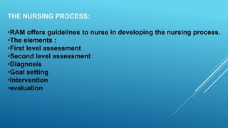 THE NURSING PROCESS:
•RAM offers guidelines to nurse in developing the nursing process.
•The elements :
•First level assessment
•Second level assessment
•Diagnosis
•Goal setting
•Intervention
•evaluation
 