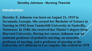 Introduction:
Dorothy E. Johnson was born on August 21, 1919 in
Savannah, Georgia. She earned her Bachelor of Science in
Nursing in 1942 from Vanderbilt University in Nashville,
Tennessee. In 1948, she received her Master's degree from
Harvard University. During her career, Johnson was an
assistant professor of pediatric nursing, an associate
professor of nursing, and a professor of nursing at the
University of California in Los Angeles. She retired in 1978
 