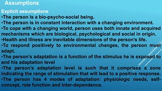 Assumptions
Explicit assumptions
•The person is a bio-psycho-social being.
•The person is in constant interaction with a changing environment.
•To cope with a changing world, person uses both innate and acquired
mechanisms which are biological, psychological and social in origin.
•Health and illness are inevitable dimensions of the person’s life.
•To respond positively to environmental changes, the person must
adapt.
•The person’s adaptation is a function of the stimulus he is exposed to
and his adaptation level
•The person’s adaptation level is such that it comprises a zone
indicating the range of stimulation that will lead to a positive response.
•The person has 4 modes of adaptation: physiologic needs, self-
concept, role function and inter-dependence.
 