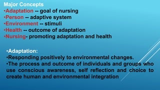 Major Concepts
•Adaptation -- goal of nursing
•Person -- adaptive system
•Environment -- stimuli
•Health -- outcome of adaptation
•Nursing- promoting adaptation and health
•Adaptation:
•Responding positively to environmental changes.
•The process and outcome of individuals and groups who
use conscious awareness, self reflection and choice to
create human and environmental integration
 