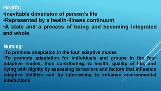 Health:
•inevitable dimension of person's life
•Represented by a health-illness continuum
•A state and a process of being and becoming integrated
and whole
Nursing:
•To promote adaptation in the four adaptive modes
•To promote adaptation for individuals and groups in the four
adaptive modes, thus contributing to health, quality of life, and
dying with dignity by assessing behaviors and factors that influence
adaptive abilities and by intervening to enhance environmental
interactions
 