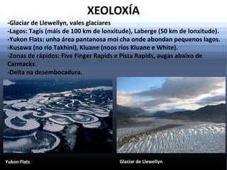 XEOLOXÍA
-Glaciar de Llewellyn, vales glaciares
-Lagos: Tagis (máis de 100 km de lonxitude), Laberge (50 km de lonxitude).
-Yukon Flats: unha área pantanosa moi cha onde abondan pequenos lagos.
-Kusawa (no río Takhini), Kluane (noos ríos Kluane e White).
-Zonas de rápidos: Five Finger Rapids e Pista Rapids, augas abaixo de
Carmacks.
-Delta na desembocadura.

Yukon Flats

Glaciar de Llewellyn

 