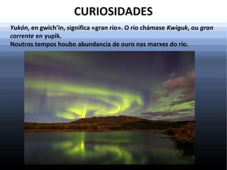 CURIOSIDADES
Yukón, en gwich’in, significa «gran río». O río chámase Kwiguk, ou gran
corrente en yupik.
Noutros tempos houbo abundancia de ouro nas marxes do río.

 