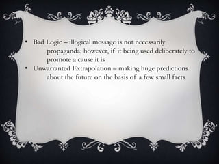 • Bad Logic – illogical message is not necessarily
propaganda; however, if it being used deliberately to
promote a cause it is
• Unwarranted Extrapolation – making huge predictions
about the future on the basis of a few small facts