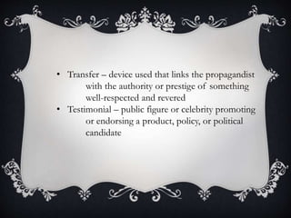 • Transfer – device used that links the propagandist
with the authority or prestige of something
well-respected and revered
• Testimonial – public figure or celebrity promoting
or endorsing a product, policy, or political
candidate