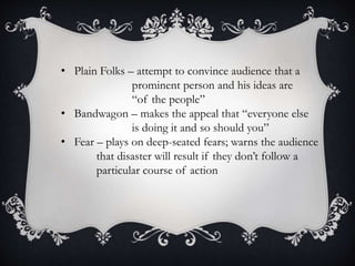 • Plain Folks – attempt to convince audience that a
prominent person and his ideas are
“of the people”
• Bandwagon – makes the appeal that “everyone else
is doing it and so should you”
• Fear – plays on deep-seated fears; warns the audience
that disaster will result if they don’t follow a
particular course of action