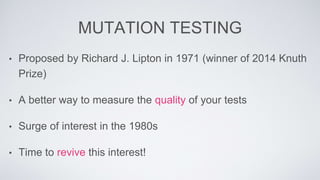 MUTATION TESTING 
• Proposed by Richard J. Lipton in 1971 (winner of 2014 Knuth 
Prize) 
• A better way to measure the quality of your tests 
• Surge of interest in the 1980s 
• Time to revive this interest! 
 