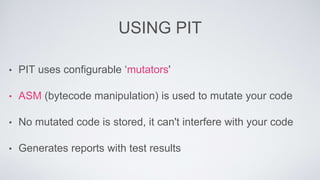 USING PIT 
• PIT uses configurable ‘mutators' 
• ASM (bytecode manipulation) is used to mutate your code 
• No mutated code is stored, it can't interfere with your code 
• Generates reports with test results 
 