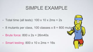 SIMPLE EXAMPLE 
• Total time (all tests): 100 x 10 x 2ms = 2s 
• 8 mutants per class, 100 classes x 8 = 800 mutants 
• Brute force: 800 x 2s = 26m40s 
• Smart testing: 800 x 10 x 2ms = 16s 
 