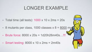 LONGER EXAMPLE 
• Total time (all tests): 1000 x 10 x 2ms = 20s 
• 8 mutants per class, 1000 classes x 8 = 8000 mutants 
• Brute force: 8000 x 20s = 1d20h26m40s…!!! 
• Smart testing: 8000 x 10 x 2ms = 2m40s 
 