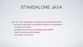 STANDALONE JAVA 
java -cp <your classpath including pit jar and dependencies> 
org.pitest.mutationtest.commandline.MutationCoverageReport 
--reportDir /somePath/ 
--targetClasses com.your.package.tobemutated* 
--targetTests com.your.package.* 
--sourceDirs /sourcePath/ 
 