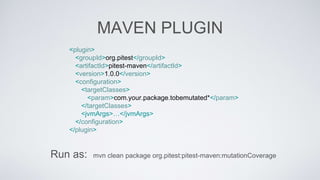 MAVEN PLUGIN 
<plugin> 
<groupId>org.pitest</groupId> 
<artifactId>pitest-maven</artifactId> 
<version>1.0.0</version> 
<configuration> 
<targetClasses> 
<param>com.your.package.tobemutated*</param> 
</targetClasses> 
<jvmArgs>…</jvmArgs> 
</configuration> 
</plugin> 
Run as: mvn clean package org.pitest:pitest-maven:mutationCoverage 
 